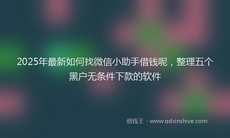 2025年最新如何找微信小助手借钱呢，整理五个黑户无条件下款的软件