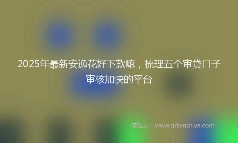 2025年最新安逸花好下款嘛，梳理五个审贷口子审核加快的平台