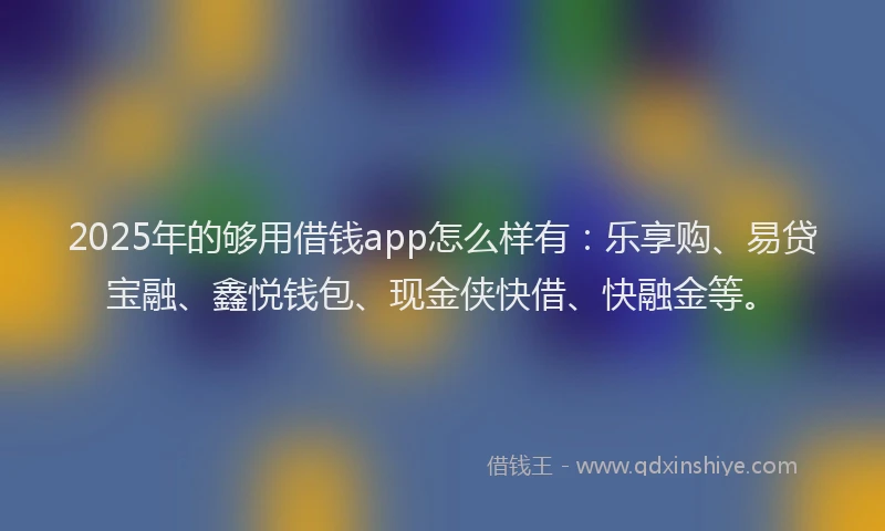 2025年的够用借钱app怎么样有：乐享购、易贷宝融、鑫悦钱包、现金侠快借、快融金等。