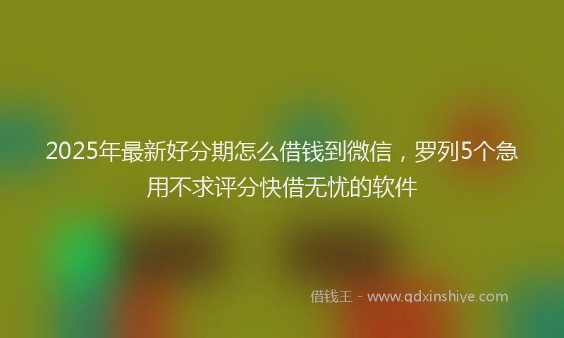 2025年最新好分期怎么借钱到微信，罗列5个急用不求评分快借无忧的软件