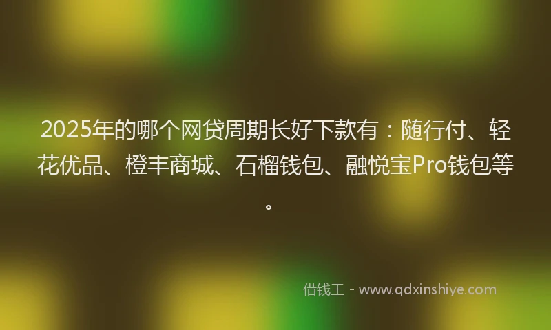 2025年的哪个网贷周期长好下款有：随行付、轻花优品、橙丰商城、石榴钱包、融悦宝Pro钱包等。