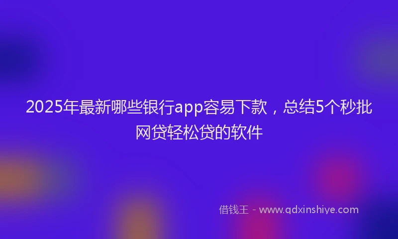 2025年最新哪些银行app容易下款，总结5个秒批网贷轻松贷的软件