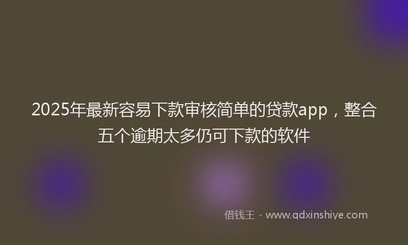 2025年最新容易下款审核简单的贷款app，整合五个逾期太多仍可下款的软件