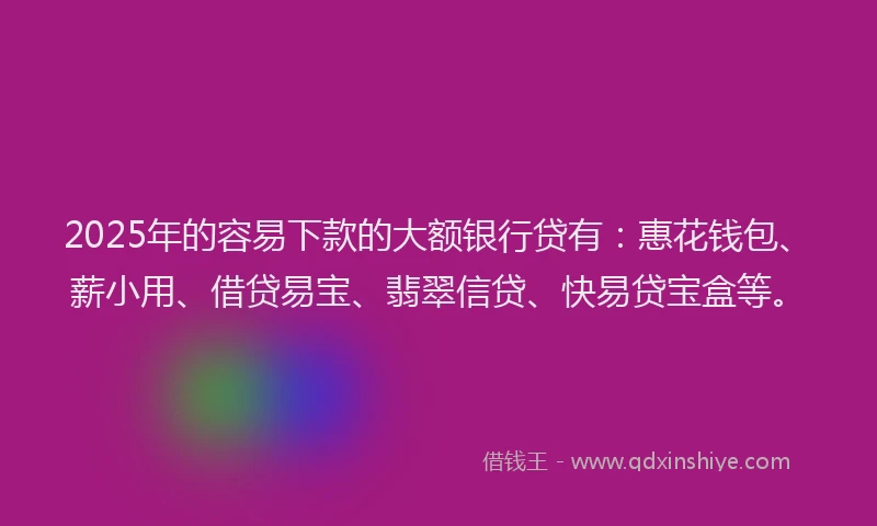 2025年的容易下款的大额银行贷有:惠花钱包、薪小用、借贷易宝、翡翠信贷、快易贷宝盒等。