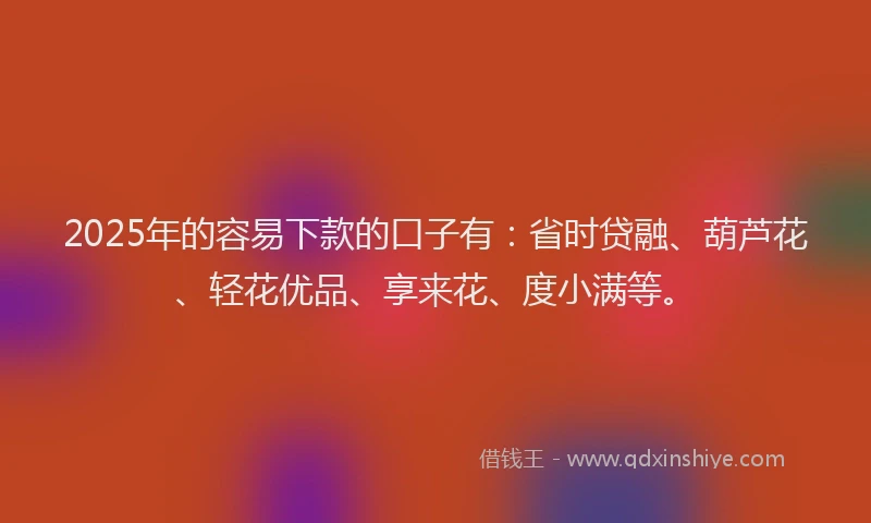 2025年的容易下款的口子有：省时贷融、葫芦花、轻花优品、享来花、度小满等。