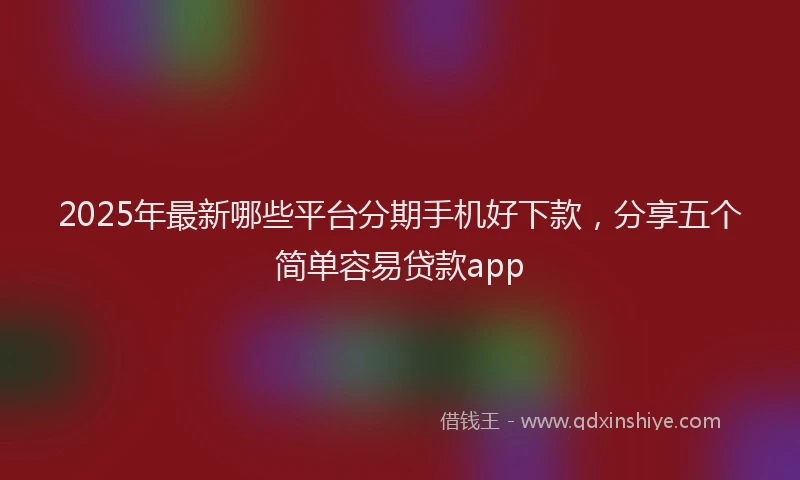 2025年最新哪些平台分期手机好下款，分享五个简单容易贷款app