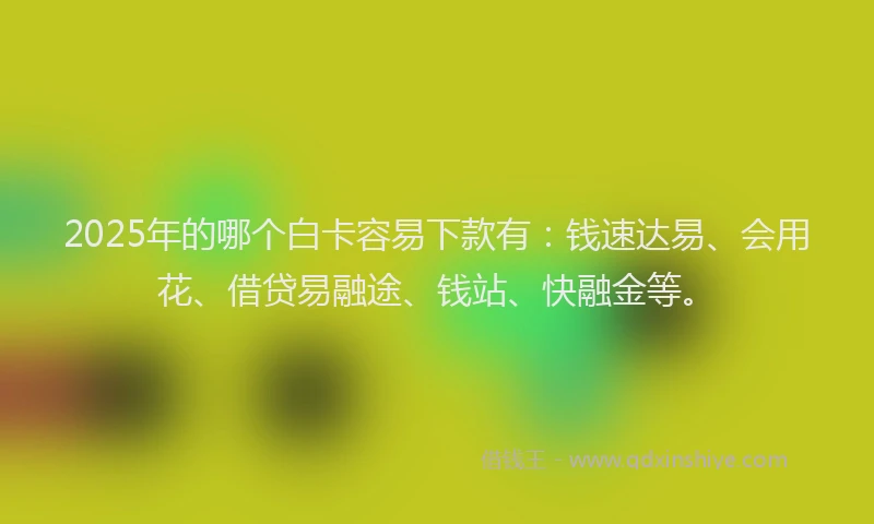 2025年的哪个白卡容易下款有：钱速达易、会用花、借贷易融途、钱站、快融金等。