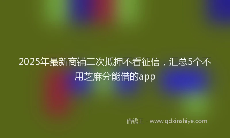 2025年最新商铺二次抵押不看征信，汇总5个不用芝麻分能借的app