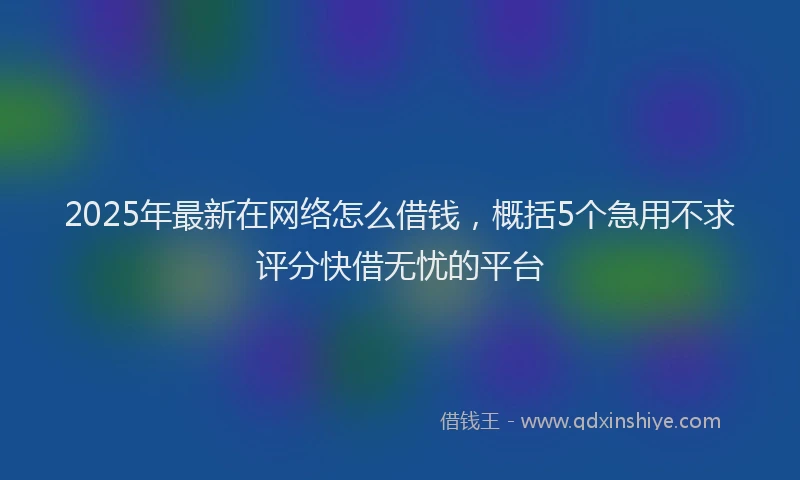 2025年最新在网络怎么借钱，概括5个急用不求评分快借无忧的平台