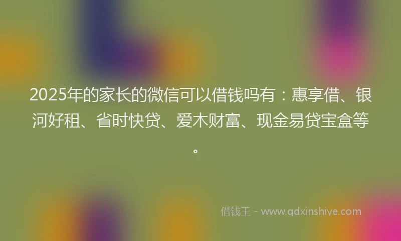 2025年的家长的微信可以借钱吗有：惠享借、银河好租、省时快贷、爱木财富、现金易贷宝盒等。