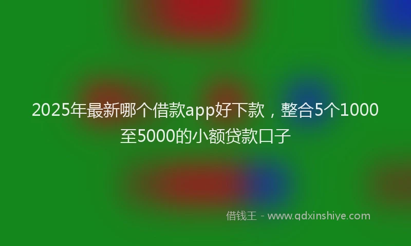 2025年最新哪个借款app好下款，整合5个1000至5000的小额贷款口子