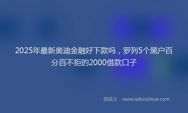2025年最新奥迪金融好下款吗，罗列5个黑户百分百不拒的2000借款口子