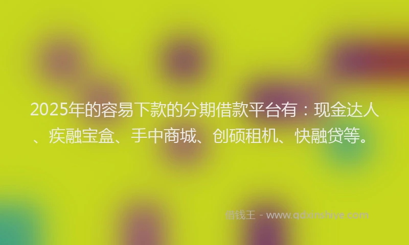 2025年的容易下款的分期借款平台有：现金达人、疾融宝盒、手中商城、创硕租机、快融贷等。