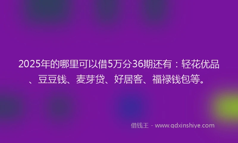 2025年的哪里可以借5万分36期还有：轻花优品、豆豆钱、麦芽贷、好居客、福禄钱包等。