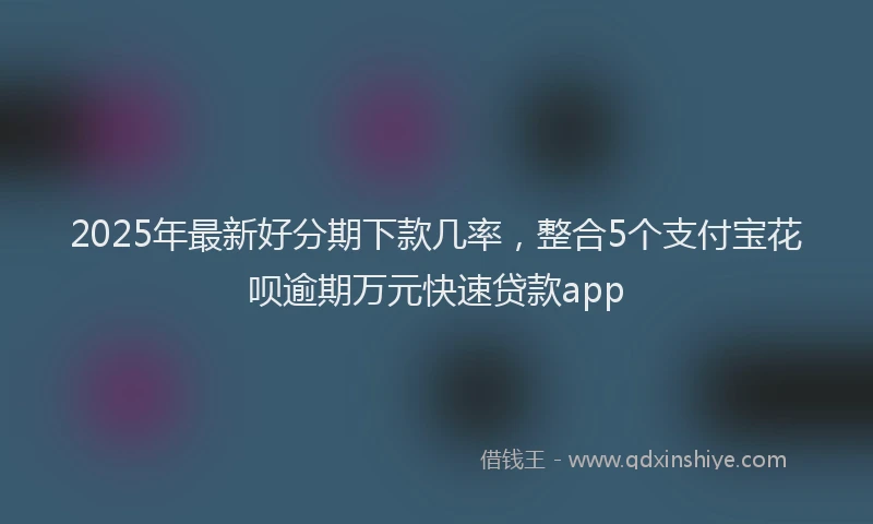 2025年最新好分期下款几率，整合5个支付宝花呗逾期万元快速贷款app