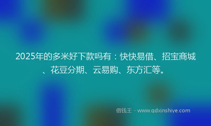 2025年的多米好下款吗有：快快易借、招宝商城、花豆分期、云易购、东方汇等。