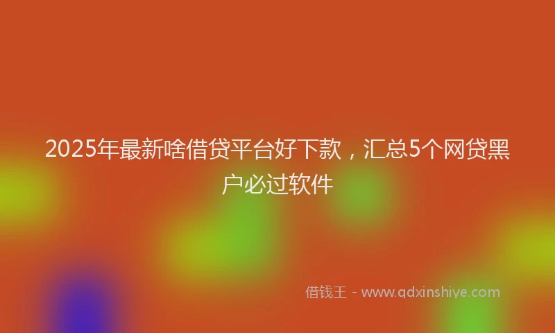 2025年最新啥借贷平台好下款，汇总5个网贷黑户必过软件