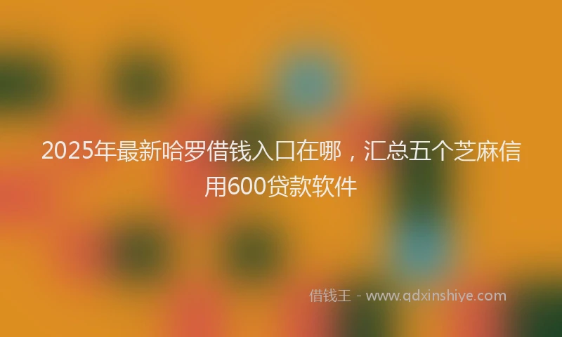 2025年最新哈罗借钱入口在哪，汇总五个芝麻信用600贷款软件
