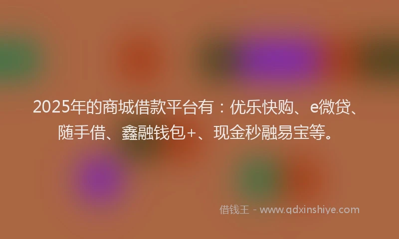 2025年的商城借款平台有：优乐快购、e微贷、随手借、鑫融钱包+、现金秒融易宝等。