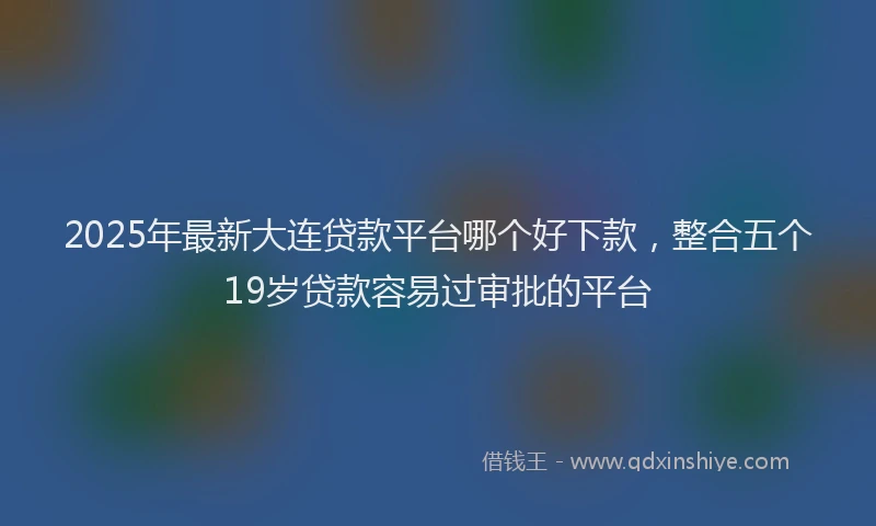 2025年最新大连贷款平台哪个好下款，整合五个19岁贷款容易过审批的平台