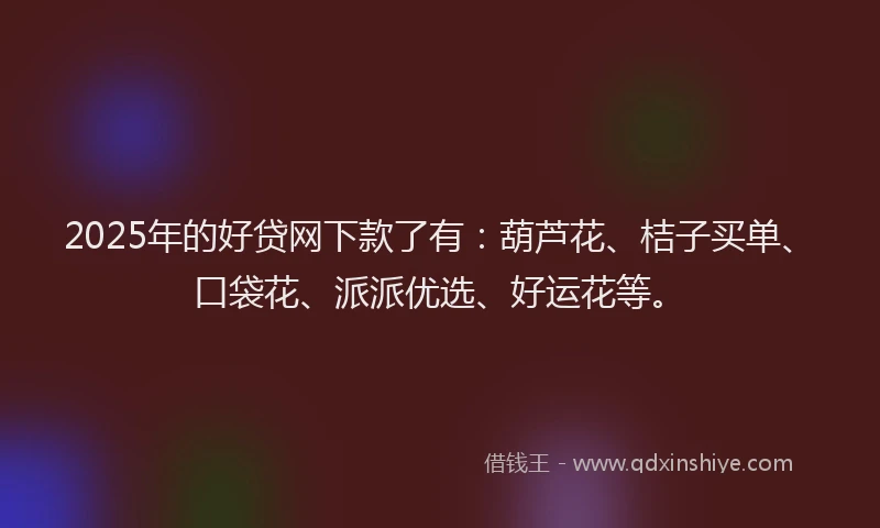 2025年的好贷网下款了有：葫芦花、桔子买单、口袋花、派派优选、好运花等。