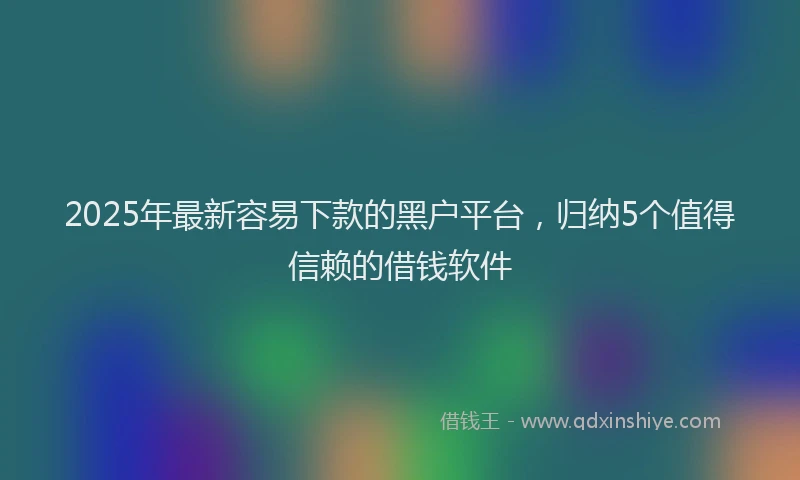 2025年最新容易下款的黑户平台，归纳5个值得信赖的借钱软件
