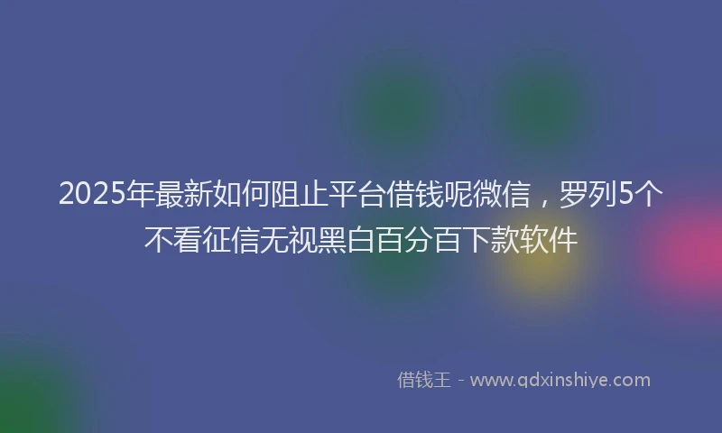2025年最新如何阻止平台借钱呢微信，罗列5个不看征信无视黑白百分百下款软件