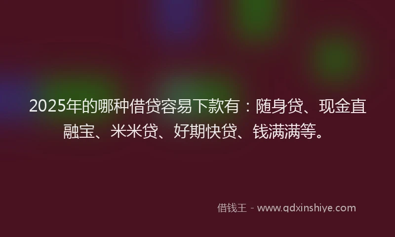 2025年的哪种借贷容易下款有：随身贷、现金直融宝、米米贷、好期快贷、钱满满等。