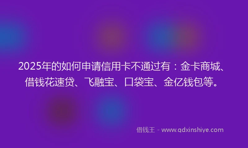 2025年的如何申请信用卡不通过有：金卡商城、借钱花速贷、飞融宝、口袋宝、金亿钱包等。