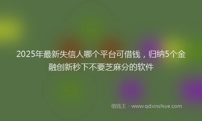 2025年最新失信人哪个平台可借钱，归纳5个金融创新秒下不要芝麻分的软件