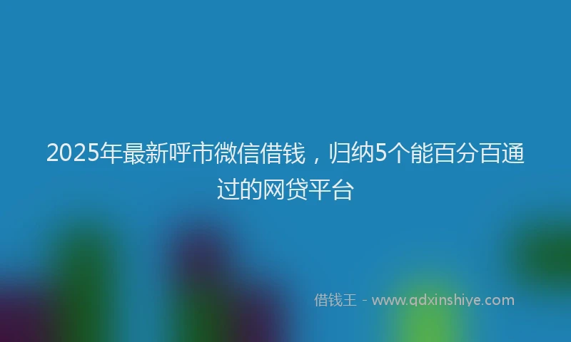2025年最新呼市微信借钱，归纳5个能百分百通过的网贷平台
