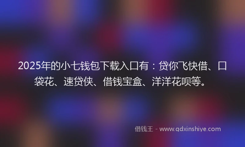 2025年的小七钱包下载入口有：贷你飞快借、口袋花、速贷侠、借钱宝盒、洋洋花呗等。