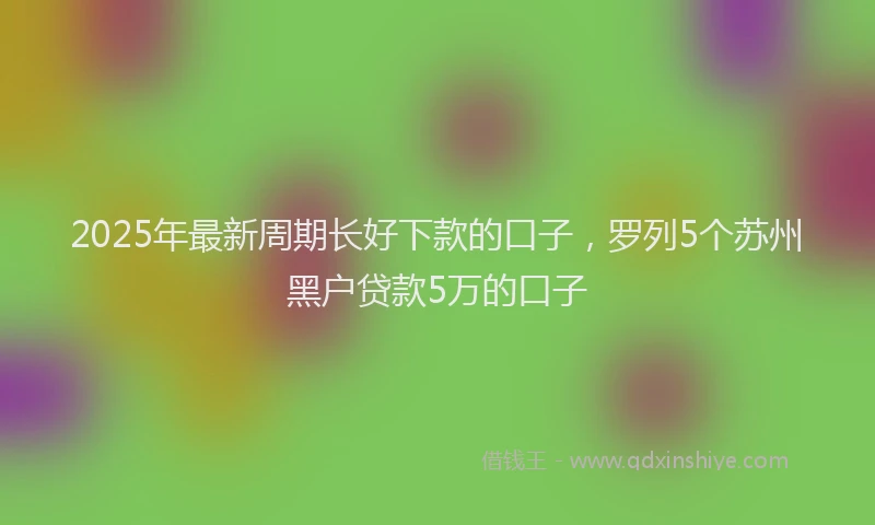 2025年最新周期长好下款的口子，罗列5个苏州黑户贷款5万的口子