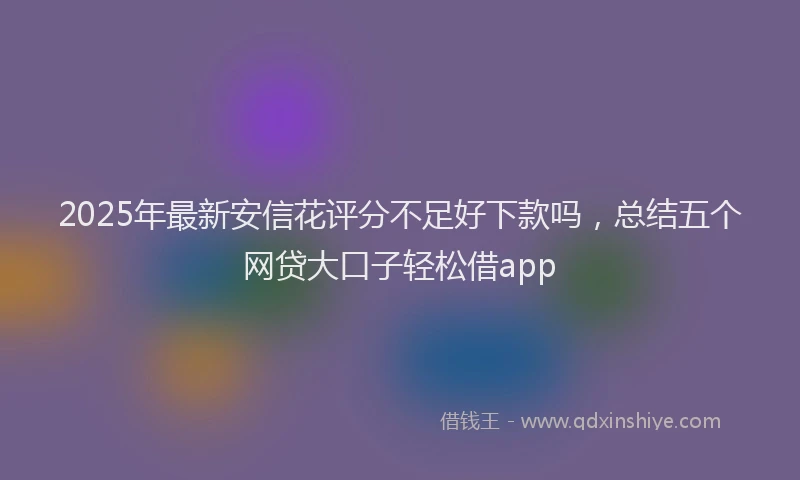 2025年最新安信花评分不足好下款吗，总结五个网贷大口子轻松借app