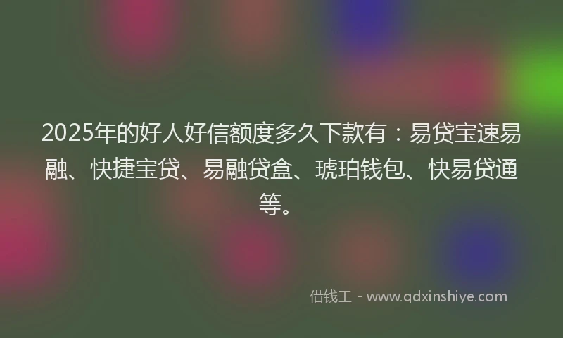 2025年的好人好信额度多久下款有：易贷宝速易融、快捷宝贷、易融贷盒、琥珀钱包、快易贷通等。