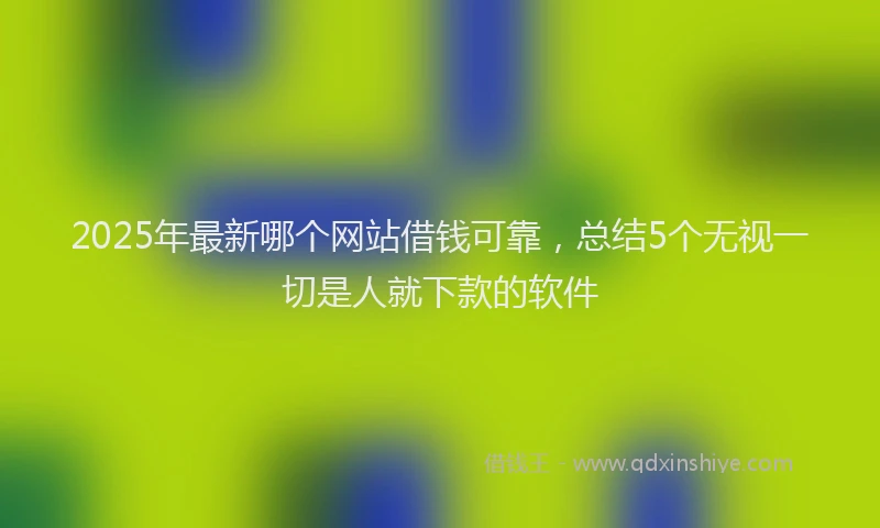 2025年最新哪个网站借钱可靠，总结5个无视一切是人就下款的软件