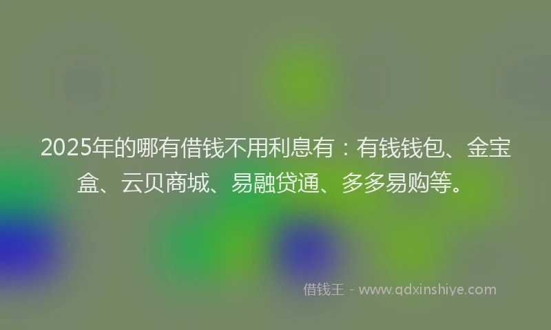 2025年的哪有借钱不用利息有：有钱钱包、金宝盒、云贝商城、易融贷通、多多易购等。