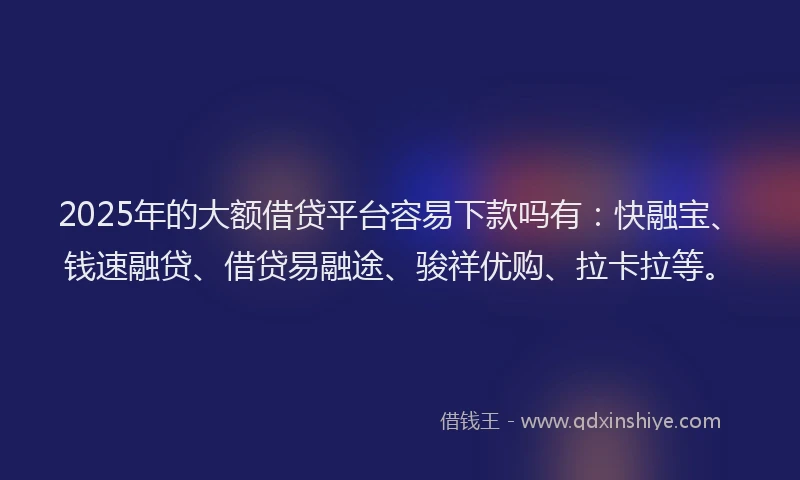 2025年的大额借贷平台容易下款吗有：快融宝、钱速融贷、借贷易融途、骏祥优购、拉卡拉等。