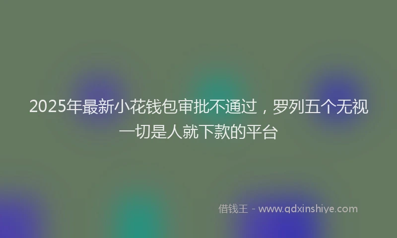 2025年最新小花钱包审批不通过，罗列五个无视一切是人就下款的平台