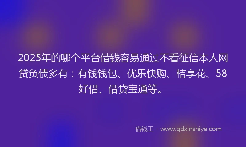 2025年的哪个平台借钱容易通过不看征信本人网贷负债多有：有钱钱包、优乐快购、桔享花、58好借、借贷宝通等。