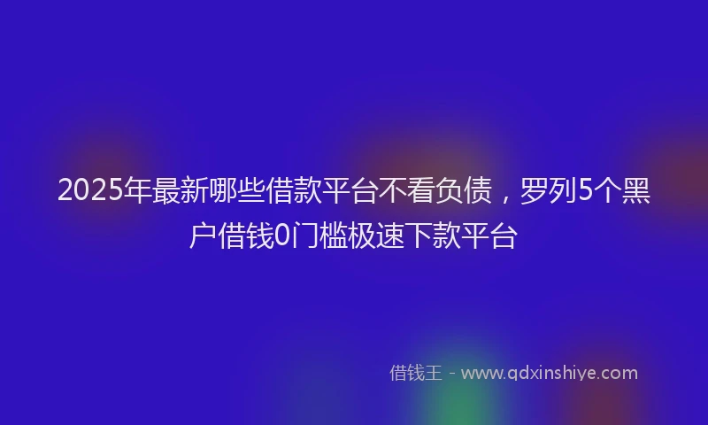 2025年最新哪些借款平台不看负债，罗列5个黑户借钱0门槛极速下款平台