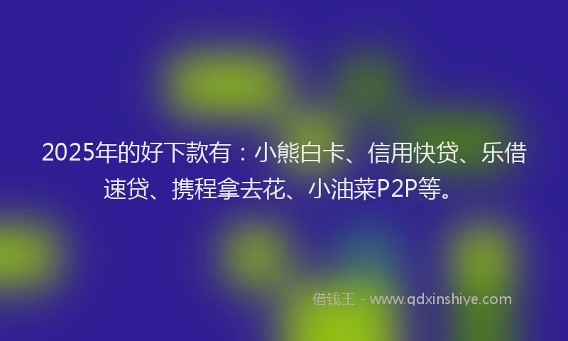2025年的好下款有：小熊白卡、信用快贷、乐借速贷、携程拿去花、小油菜P2P等。