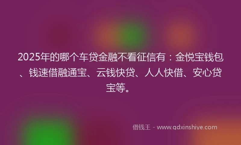 2025年的哪个车贷金融不看征信有：金悦宝钱包、钱速借融通宝、云钱快贷、人人快借、安心贷宝等。