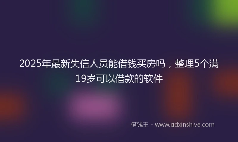2025年最新失信人员能借钱买房吗，整理5个满19岁可以借款的软件