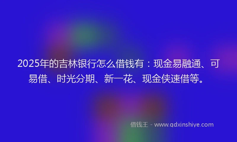 2025年的吉林银行怎么借钱有：现金易融通、可易借、时光分期、新一花、现金侠速借等。