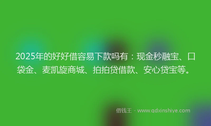 2025年的好好借容易下款吗有：现金秒融宝、口袋金、麦凯旋商城、拍拍贷借款、安心贷宝等。