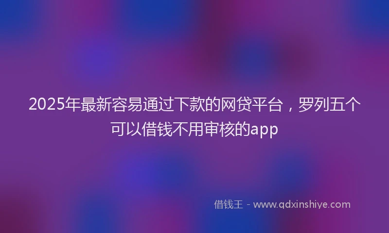 2025年最新容易通过下款的网贷平台，罗列五个可以借钱不用审核的app