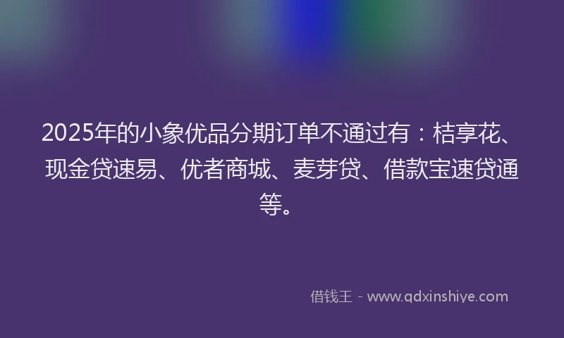 2025年的小象优品分期订单不通过有：桔享花、现金贷速易、优者商城、麦芽贷、借款宝速贷通等。