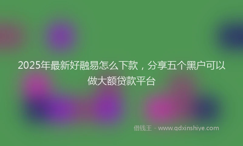 2025年最新好融易怎么下款，分享五个黑户可以做大额贷款平台