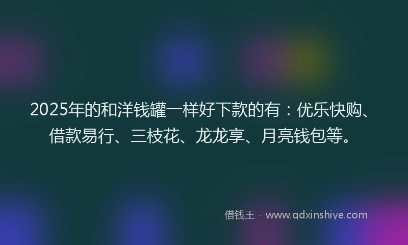 2025年的和洋钱罐一样好下款的有：优乐快购、借款易行、三枝花、龙龙享、月亮钱包等。